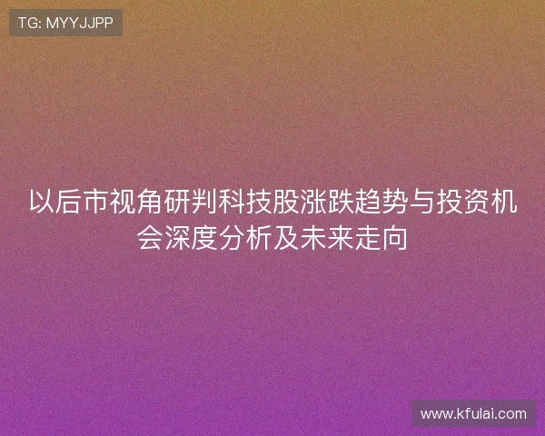 以后市视角研判科技股涨跌趋势与投资机会深度分析及未来走向